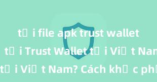 tải file apk trust wallet Không thể tải Trust Wallet tại Việt Nam? Cách khắc phục